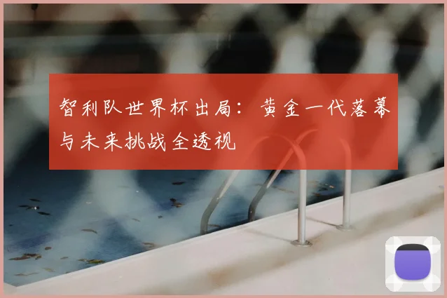 智利队世界杯出局:黄金一代落幕与未来挑战全透视