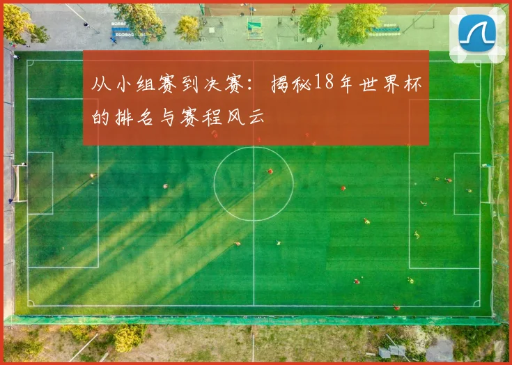从小组赛到决赛：揭秘18年世界杯的排名与赛程风云