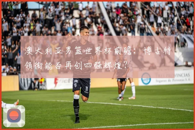 澳大利亚男篮世界杯前瞻：博古特领衔能否再创四强辉煌？