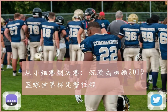 从小组赛到决赛：沉浸式回顾2019篮球世界杯完整征程