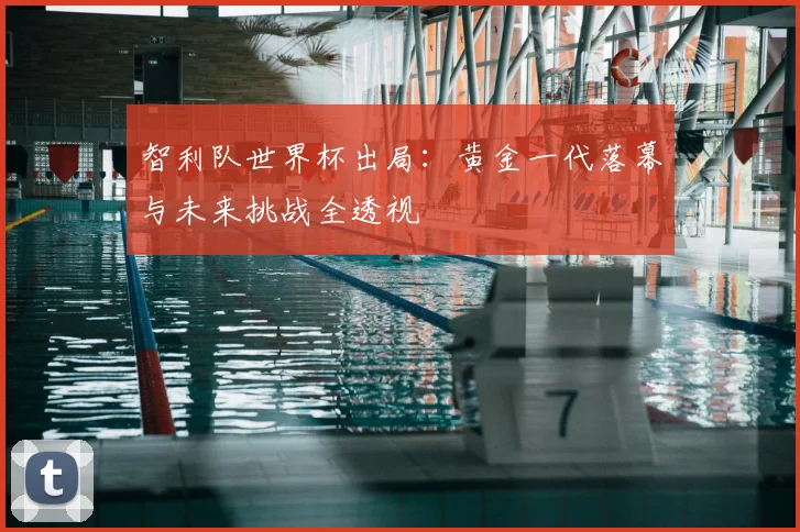 智利队世界杯出局：黄金一代落幕与未来挑战全透视