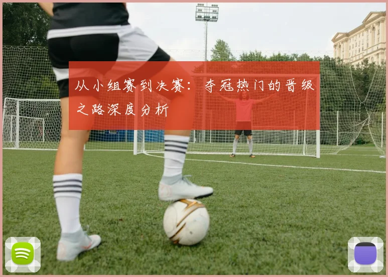 从小组赛到决赛：夺冠热门的晋级之路深度分析