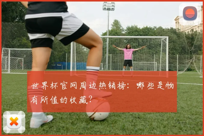 世界杯官网周边热销榜：哪些是物有所值的收藏？