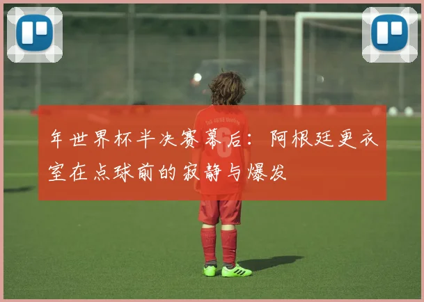 年世界杯半决赛幕后：阿根廷更衣室在点球前的寂静与爆发