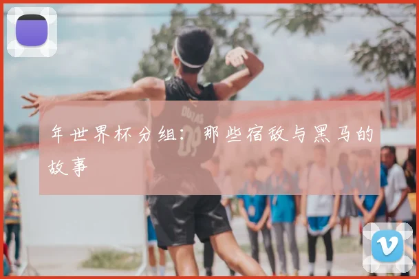 年世界杯分组：那些宿敌与黑马的故事