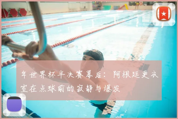 年世界杯半决赛幕后：阿根廷更衣室在点球前的寂静与爆发