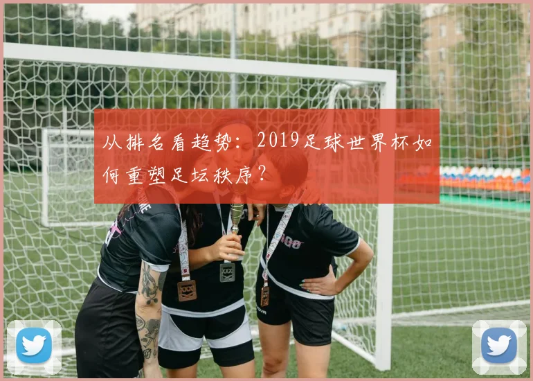 从排名看趋势：2019足球世界杯如何重塑足坛秩序？