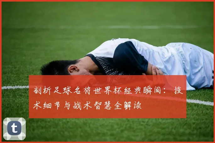 剖析足球名将世界杯经典瞬间：技术细节与战术智慧全解读
