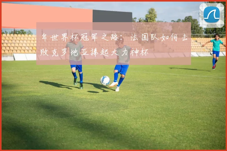年世界杯冠军之路：法国队如何击败克罗地亚捧起大力神杯