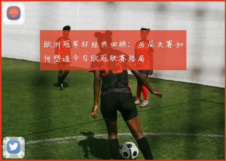 欧洲冠军杯经典回顾：历届决赛如何塑造今日欧冠联赛格局