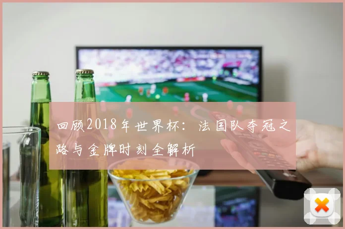 回顾2018年世界杯：法国队夺冠之路与金牌时刻全解析