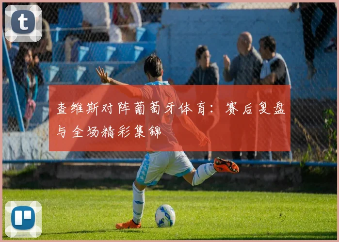 查维斯对阵葡萄牙体育：赛后复盘与全场精彩集锦