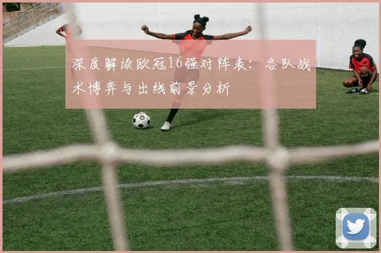 深度解读欧冠16强对阵表：各队战术博弈与出线前景分析