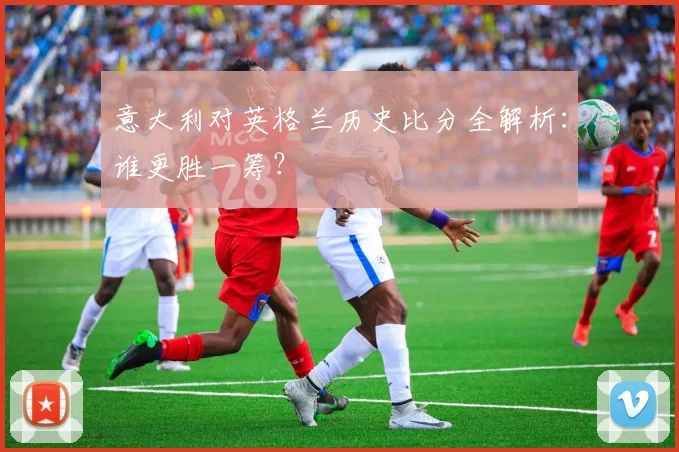 意大利对英格兰历史比分全解析：谁更胜一筹？