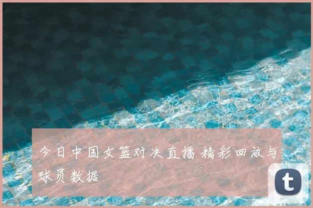 今日中国女篮对决直播 精彩回放与球员数据