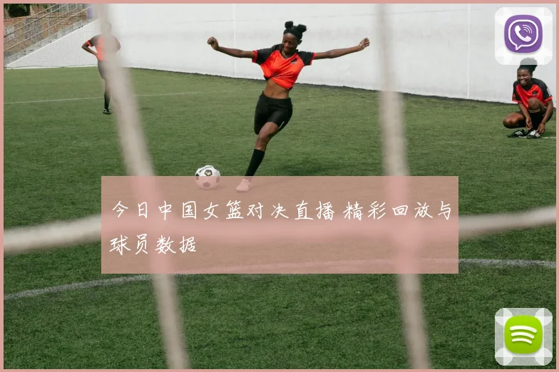 今日中国女篮对决直播 精彩回放与球员数据
