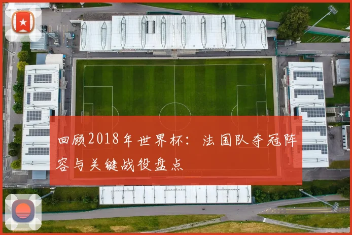 回顾2018年世界杯：法国队夺冠阵容与关键战役盘点