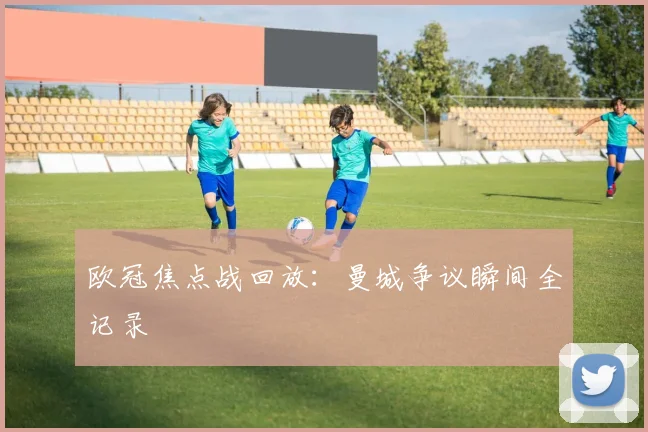 欧冠焦点战回放：曼城争议瞬间全记录