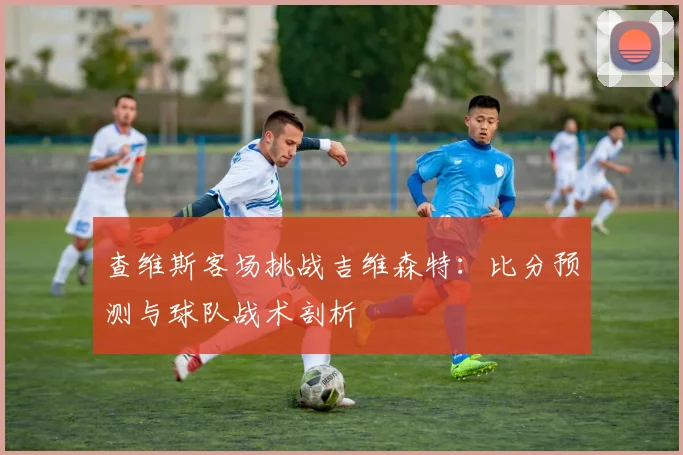 查维斯客场挑战吉维森特：比分预测与球队战术剖析