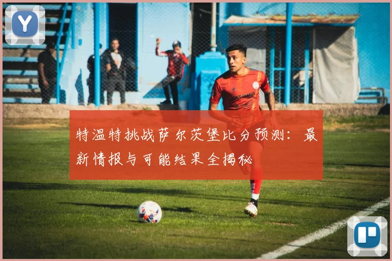 特温特挑战萨尔茨堡比分预测：最新情报与可能结果全揭秘