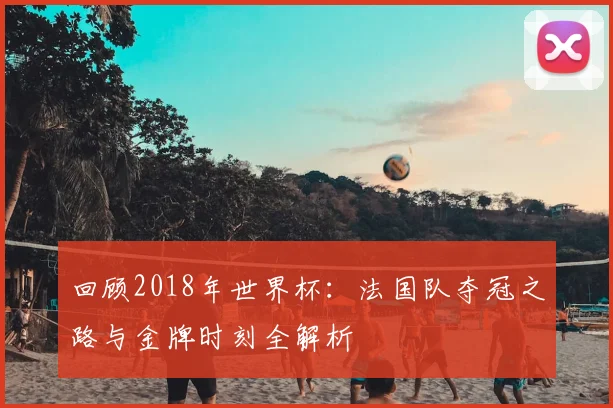 回顾2018年世界杯：法国队夺冠之路与金牌时刻全解析