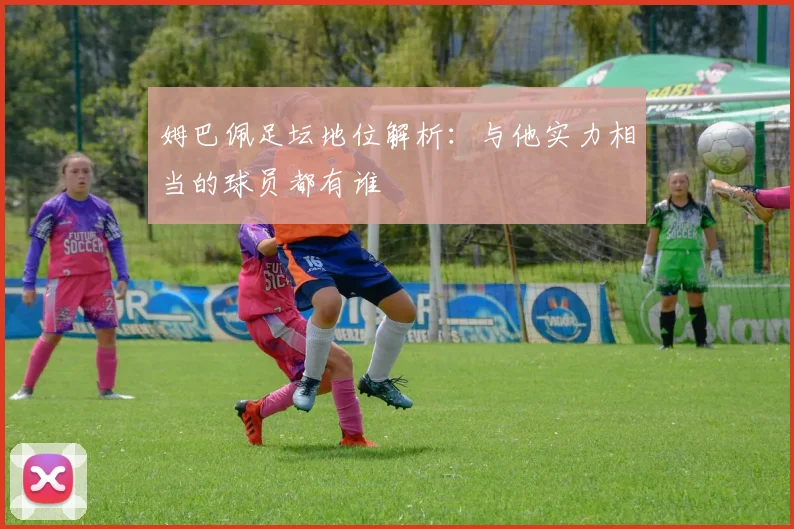 姆巴佩足坛地位解析：与他实力相当的球员都有谁