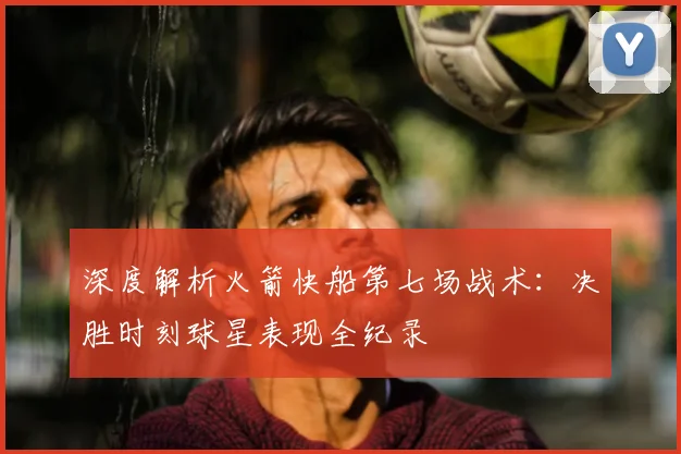 深度解析火箭快船第七场战术：决胜时刻球星表现全纪录