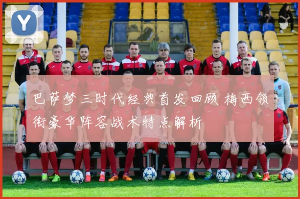 巴萨梦三时代经典首发回顾 梅西领衔豪华阵容战术特点解析